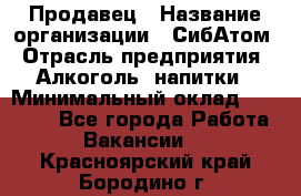 Продавец › Название организации ­ СибАтом › Отрасль предприятия ­ Алкоголь, напитки › Минимальный оклад ­ 16 000 - Все города Работа » Вакансии   . Красноярский край,Бородино г.